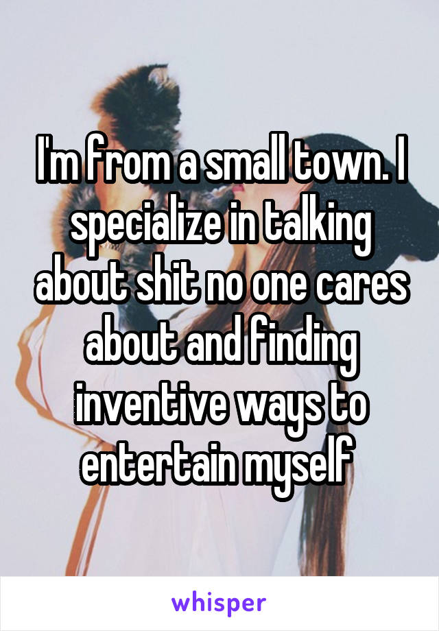 I'm from a small town. I specialize in talking about shit no one cares about and finding inventive ways to entertain myself 