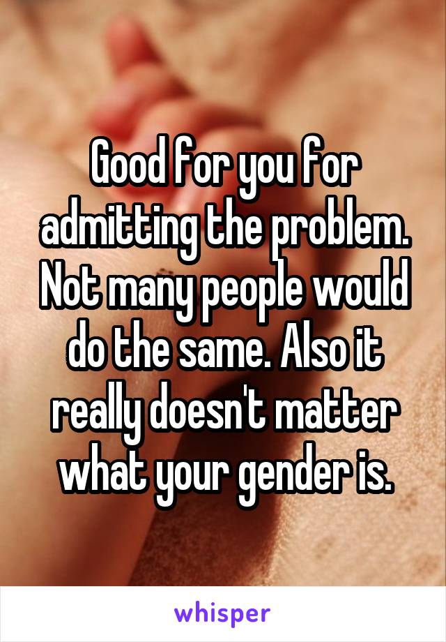 Good for you for admitting the problem. Not many people would do the same. Also it really doesn't matter what your gender is.