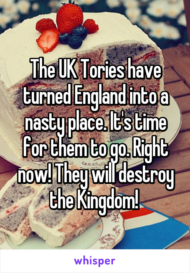 The UK Tories have turned England into a nasty place. It's time for them to go. Right now! They will destroy the Kingdom! 