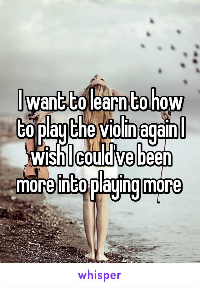 I want to learn to how to play the violin again I wish I could've been more into playing more 