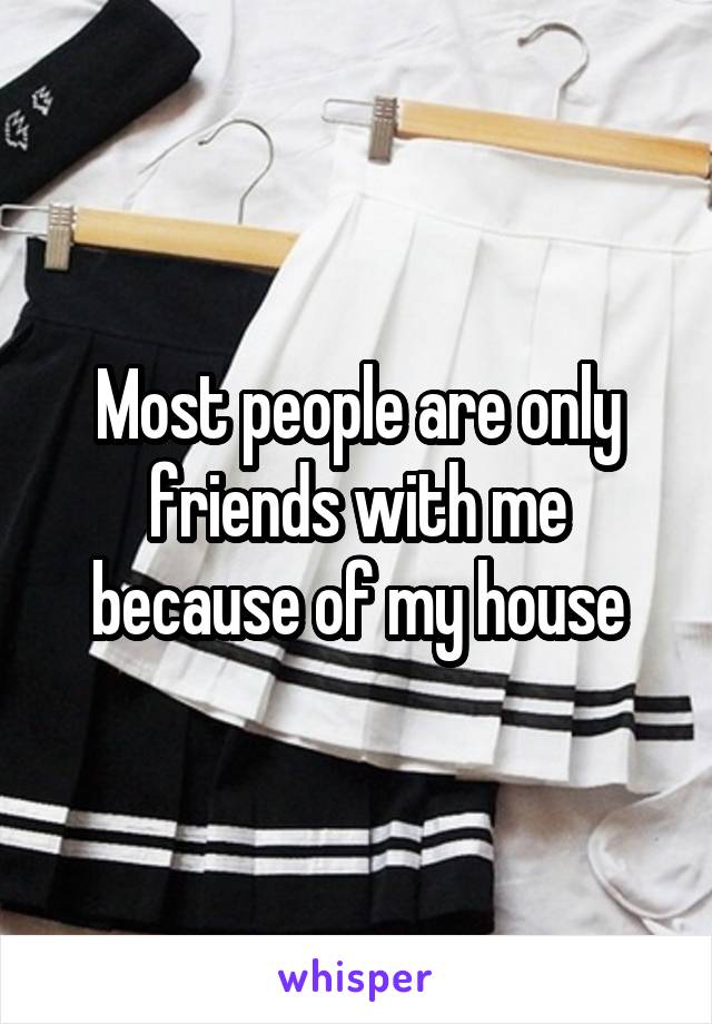 Most people are only friends with me because of my house