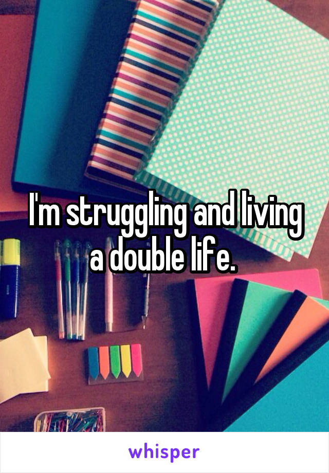 I'm struggling and living a double life. 