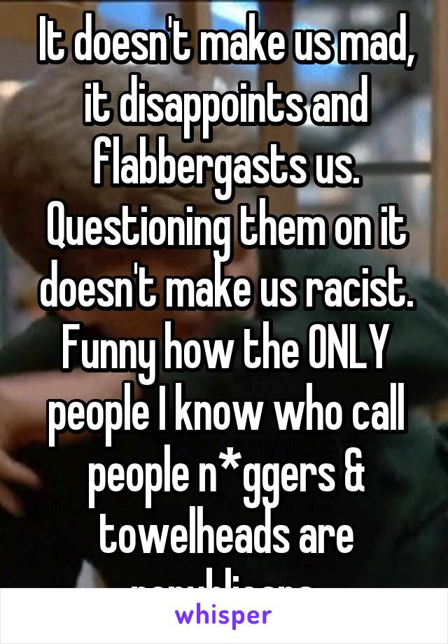 It doesn't make us mad, it disappoints and flabbergasts us. Questioning them on it doesn't make us racist. Funny how the ONLY people I know who call people n*ggers & towelheads are republicans.