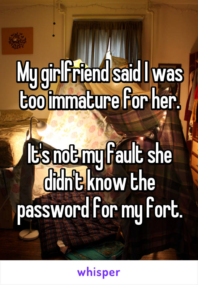 My girlfriend said I was too immature for her.

It's not my fault she didn't know the password for my fort.