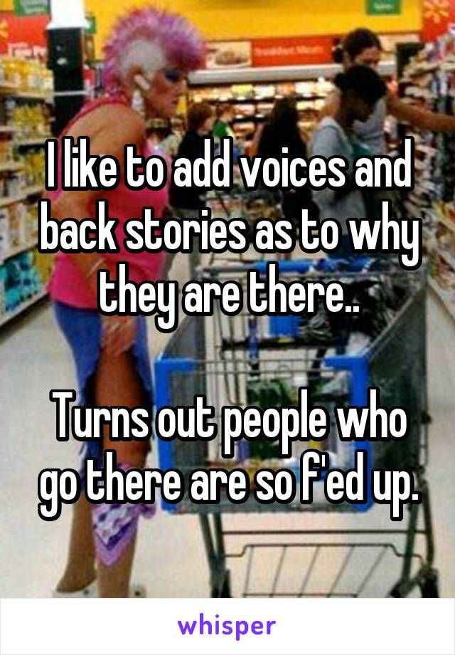 I like to add voices and back stories as to why they are there..

Turns out people who go there are so f'ed up.