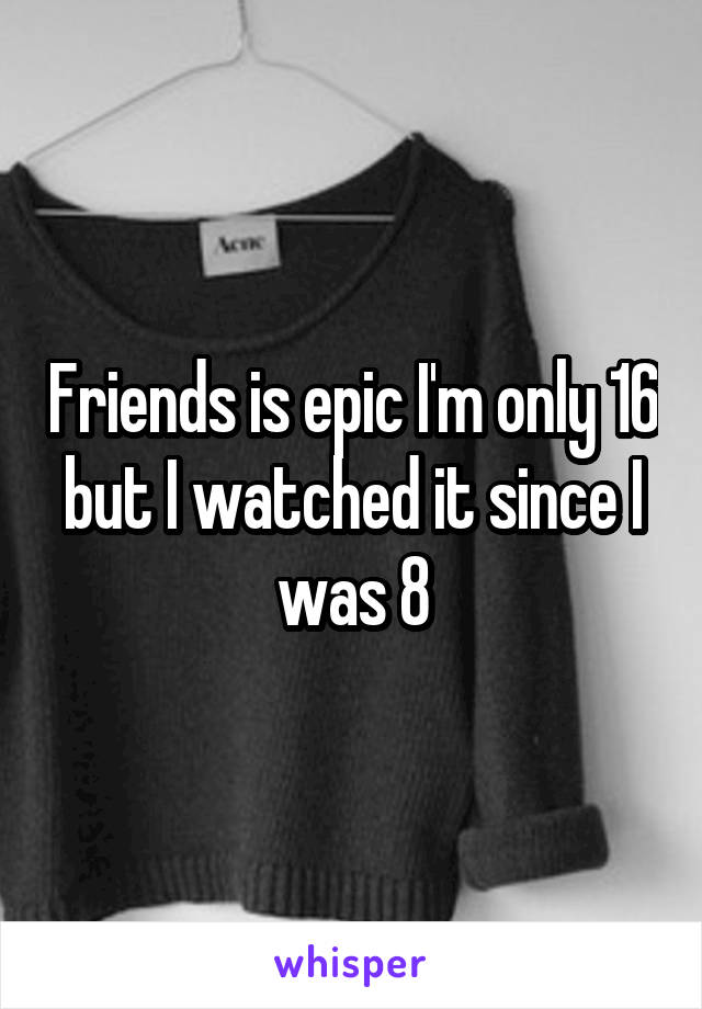Friends is epic I'm only 16 but I watched it since I was 8