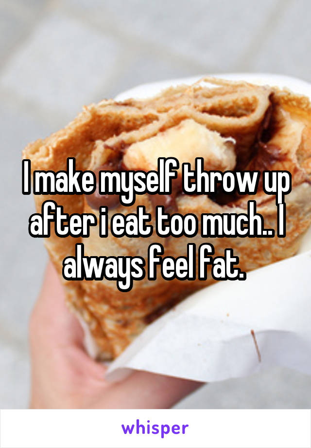 I make myself throw up after i eat too much.. I always feel fat. 
