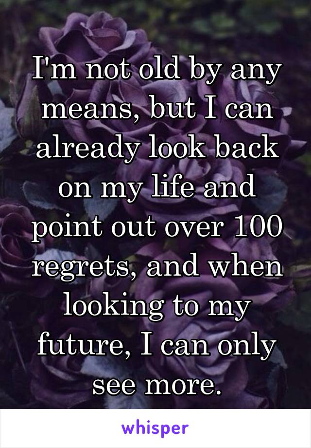 I'm not old by any means, but I can already look back on my life and point out over 100 regrets, and when looking to my future, I can only see more.