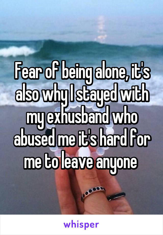 Fear of being alone, it's also why I stayed with my exhusband who abused me it's hard for me to leave anyone 