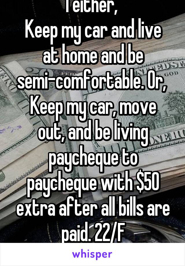 I either, 
Keep my car and live at home and be semi-comfortable. Or, 
Keep my car, move out, and be living paycheque to paycheque with $50 extra after all bills are paid. 22/F
