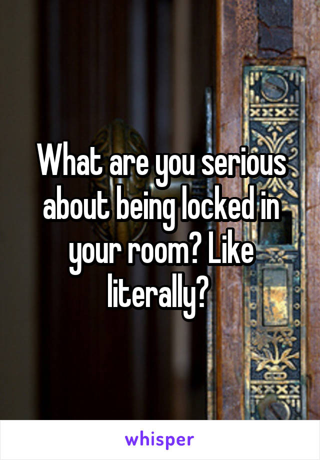 What are you serious about being locked in your room? Like literally? 