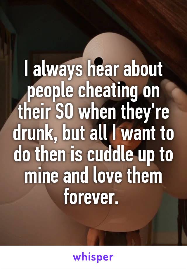 I always hear about people cheating on their SO when they're drunk, but all I want to do then is cuddle up to mine and love them forever. 