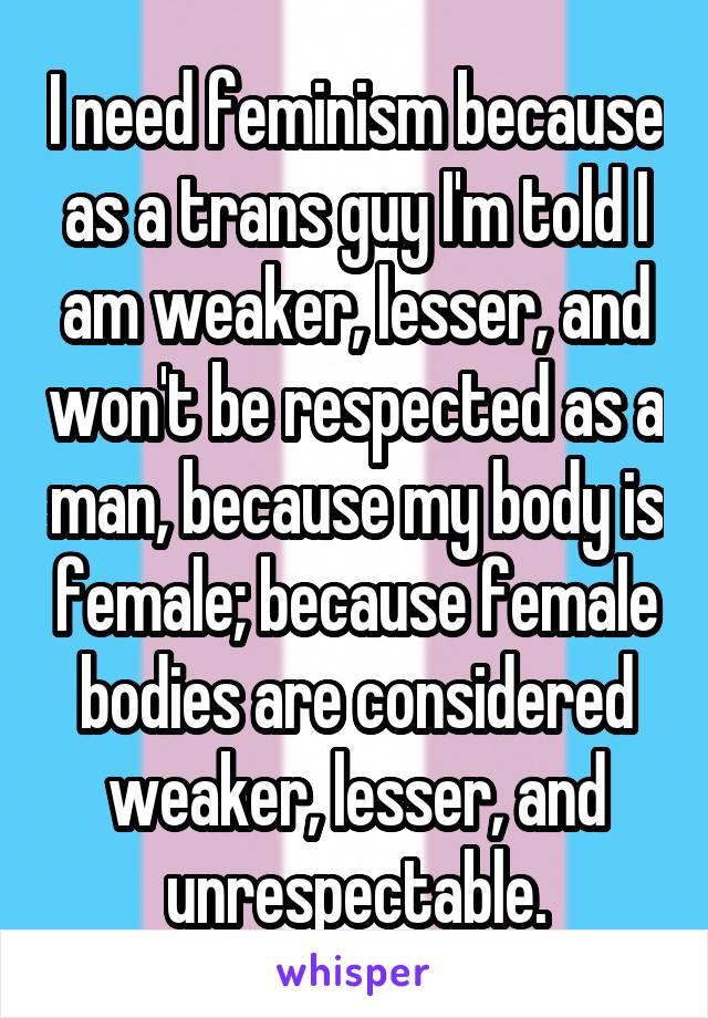 I need feminism because as a trans guy I'm told I am weaker, lesser, and won't be respected as a man, because my body is female; because female bodies are considered weaker, lesser, and unrespectable.