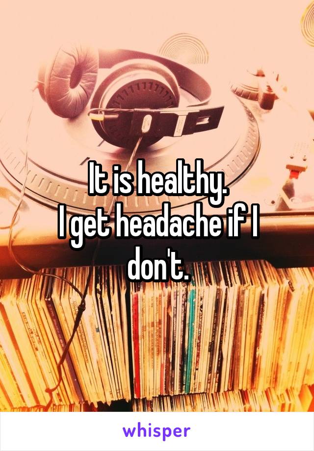 It is healthy.
I get headache if I don't.