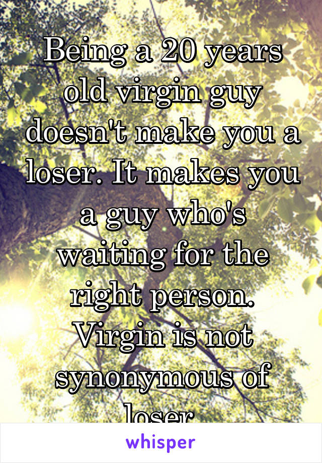 Being a 20 years old virgin guy doesn't make you a loser. It makes you a guy who's waiting for the right person.
Virgin is not synonymous of loser.