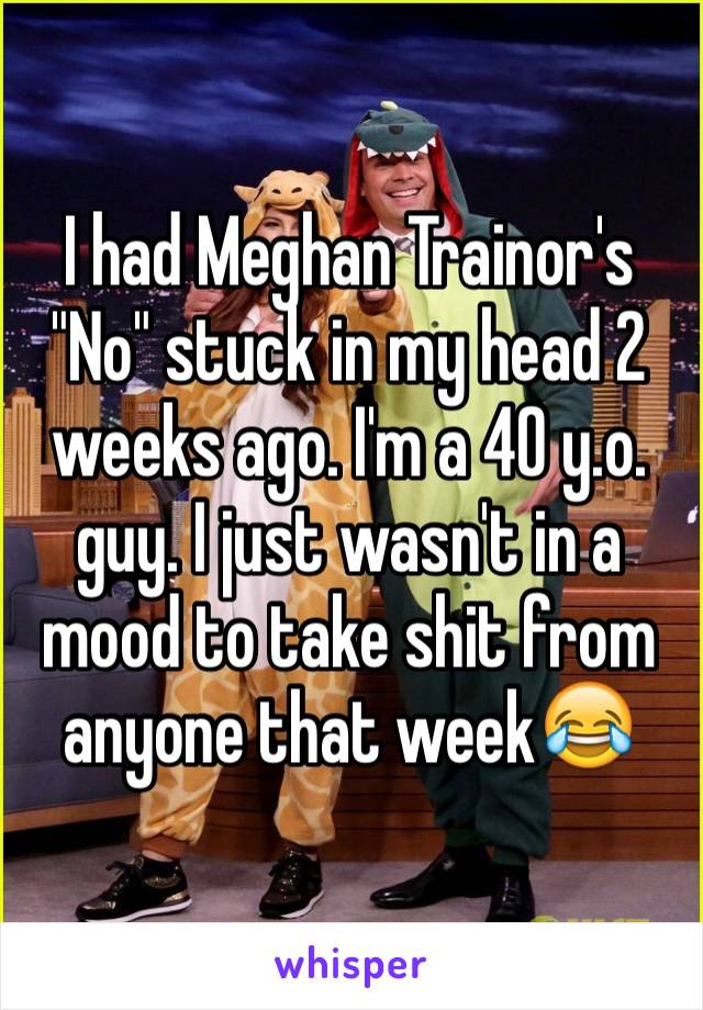 I had Meghan Trainor's "No" stuck in my head 2 weeks ago. I'm a 40 y.o. guy. I just wasn't in a mood to take shit from anyone that week😂