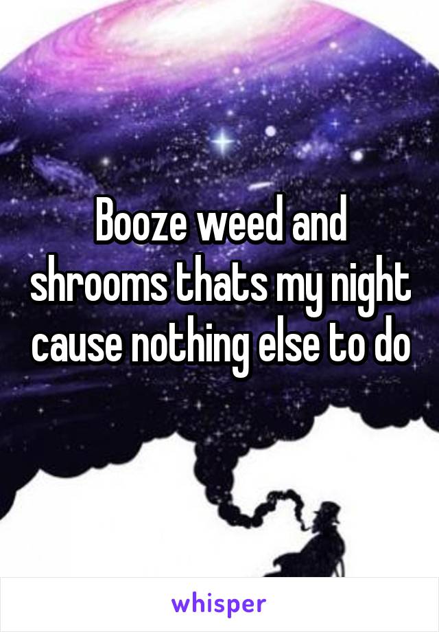 Booze weed and shrooms thats my night cause nothing else to do 