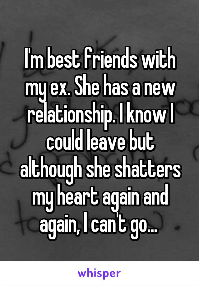 I'm best friends with my ex. She has a new relationship. I know I could leave but although she shatters my heart again and again, I can't go... 