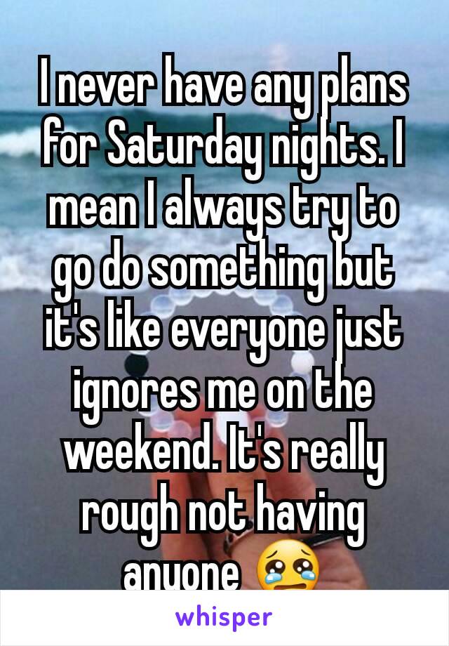 I never have any plans for Saturday nights. I mean I always try to go do something but it's like everyone just ignores me on the weekend. It's really rough not having anyone 😢
