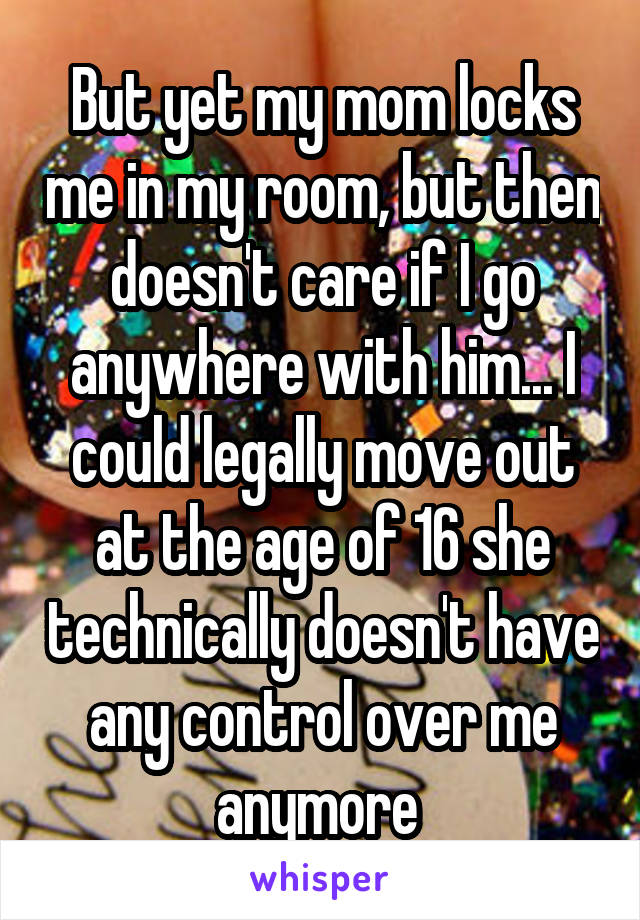But yet my mom locks me in my room, but then doesn't care if I go anywhere with him... I could legally move out at the age of 16 she technically doesn't have any control over me anymore 