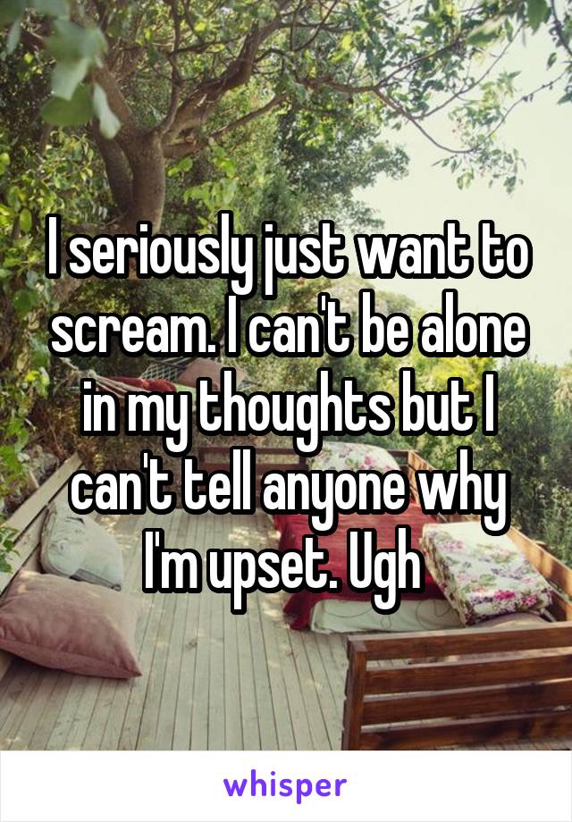 I seriously just want to scream. I can't be alone in my thoughts but I can't tell anyone why I'm upset. Ugh 