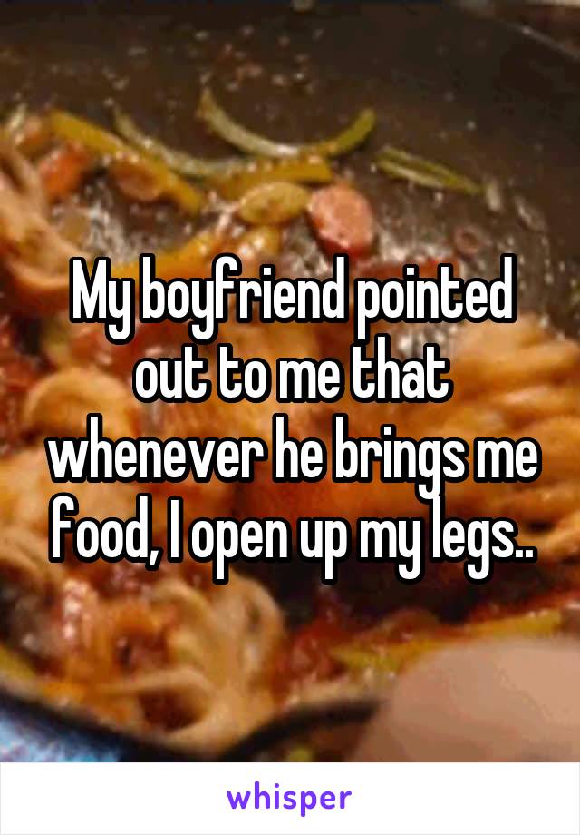 My boyfriend pointed out to me that whenever he brings me food, I open up my legs..