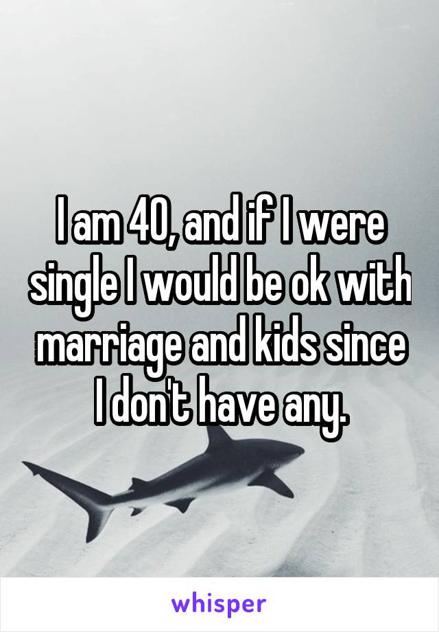 I am 40, and if I were single I would be ok with marriage and kids since I don't have any.