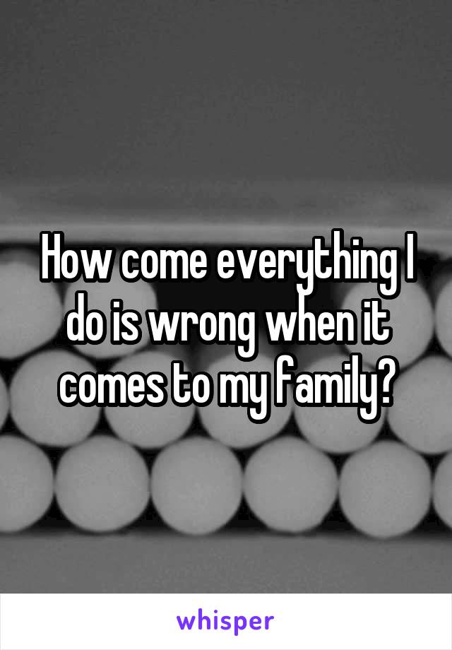 How come everything I do is wrong when it comes to my family?