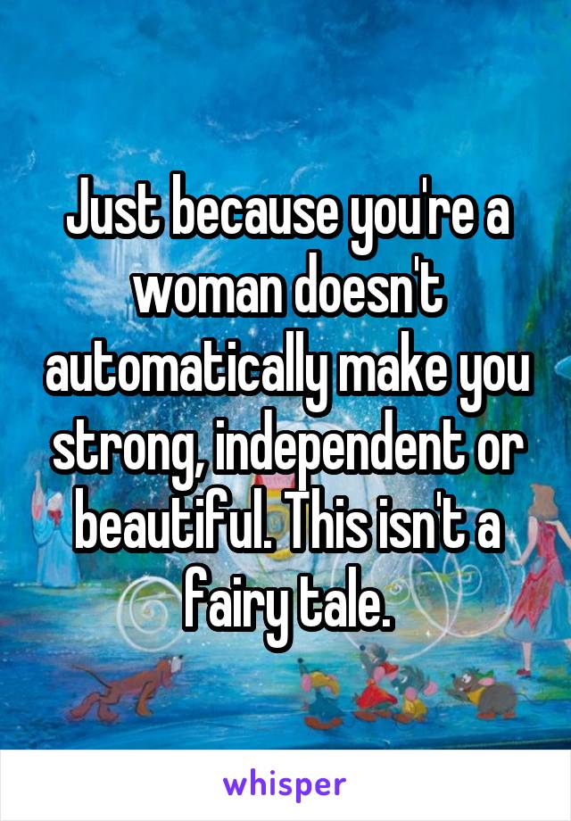 Just because you're a woman doesn't automatically make you strong, independent or beautiful. This isn't a fairy tale.