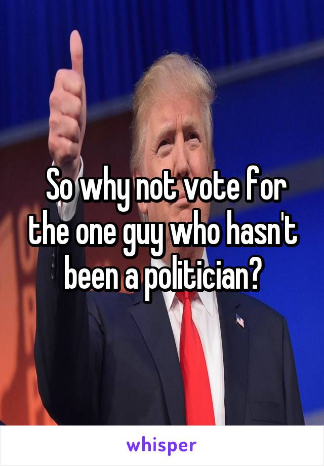 So why not vote for the one guy who hasn't been a politician?