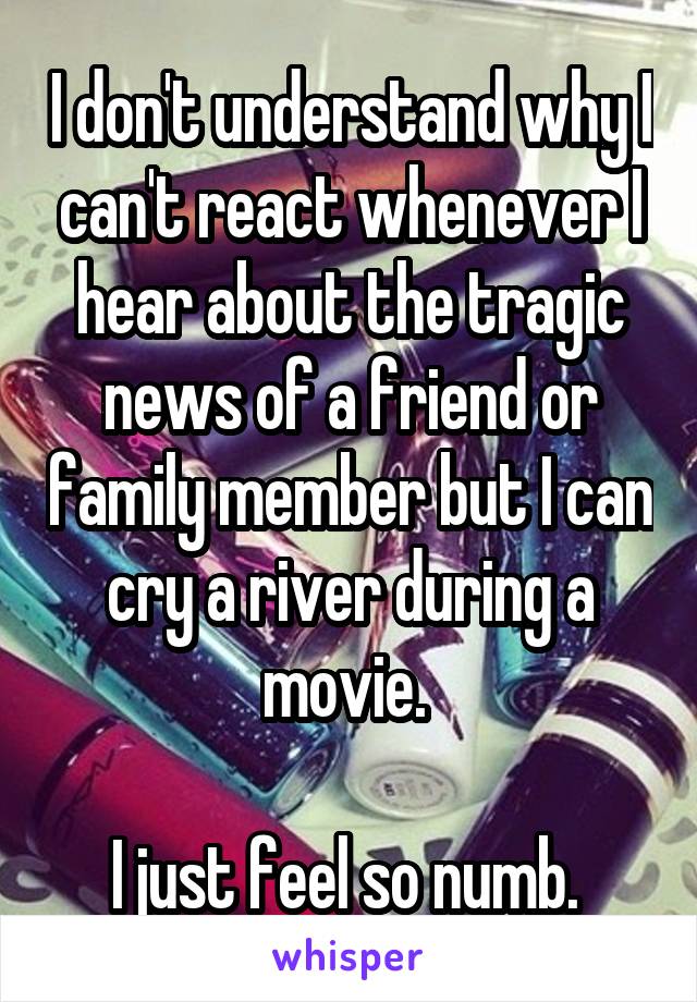 I don't understand why I can't react whenever I hear about the tragic news of a friend or family member but I can cry a river during a movie. 

I just feel so numb. 