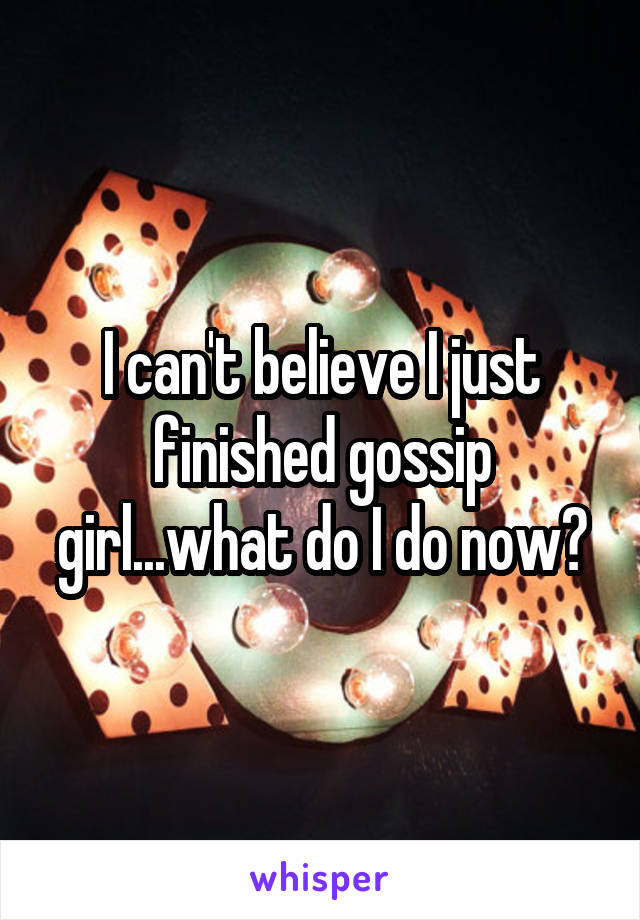 I can't believe I just finished gossip girl...what do I do now?