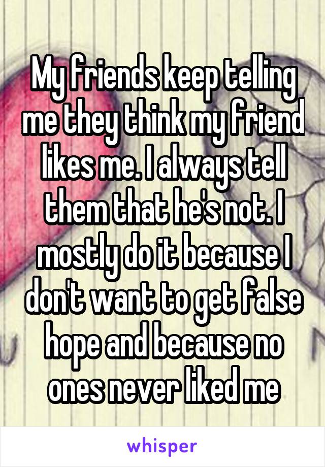 My friends keep telling me they think my friend likes me. I always tell them that he's not. I mostly do it because I don't want to get false hope and because no ones never liked me