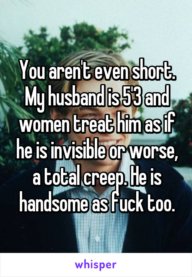 You aren't even short. My husband is 5'3 and women treat him as if he is invisible or worse, a total creep. He is handsome as fuck too.