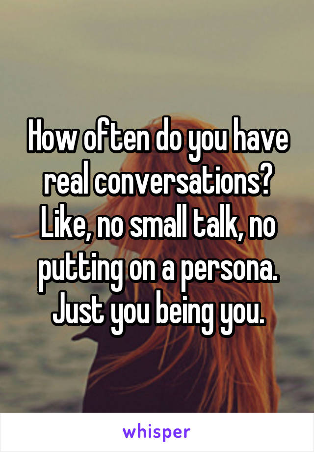 How often do you have real conversations? Like, no small talk, no putting on a persona. Just you being you.