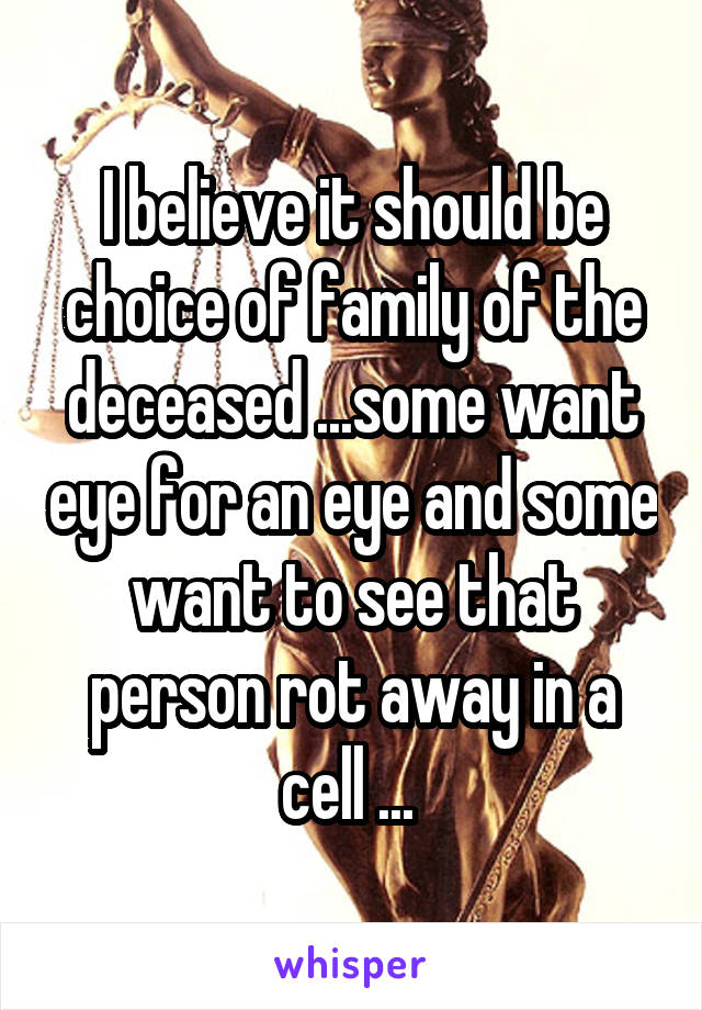 I believe it should be choice of family of the deceased ...some want eye for an eye and some want to see that person rot away in a cell ... 