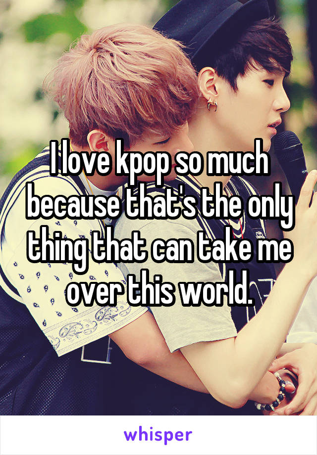 I love kpop so much because that's the only thing that can take me over this world.