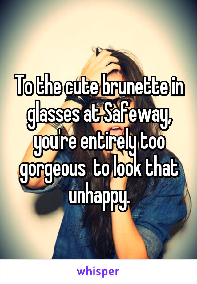 To the cute brunette in glasses at Safeway, you're entirely too gorgeous  to look that unhappy.