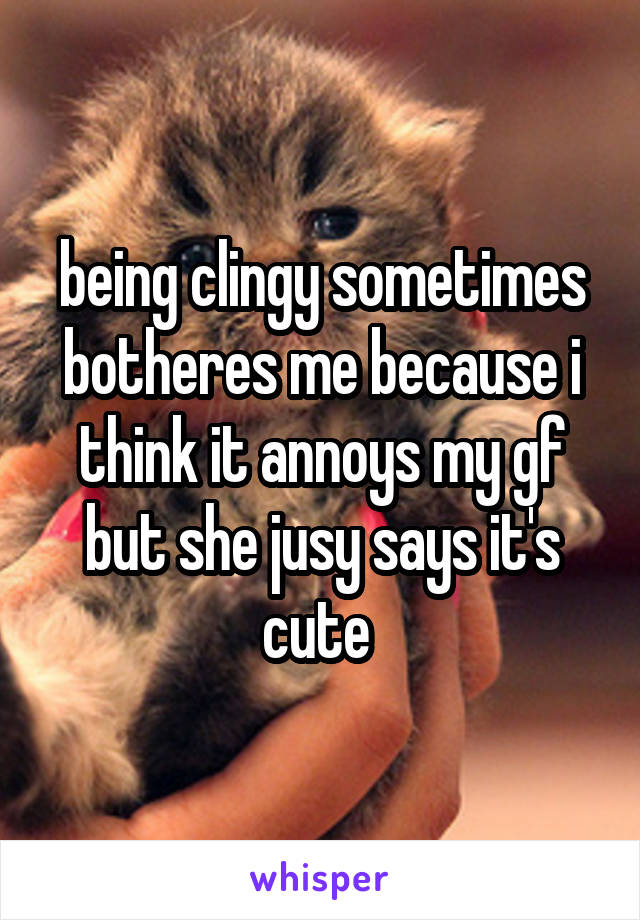 being clingy sometimes botheres me because i think it annoys my gf but she jusy says it's cute 