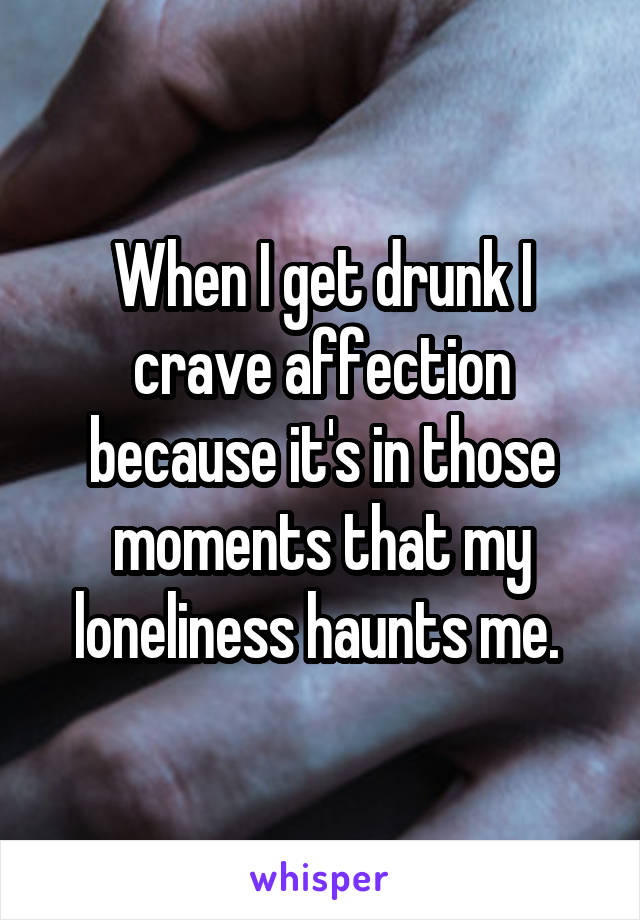 When I get drunk I crave affection because it's in those moments that my loneliness haunts me. 