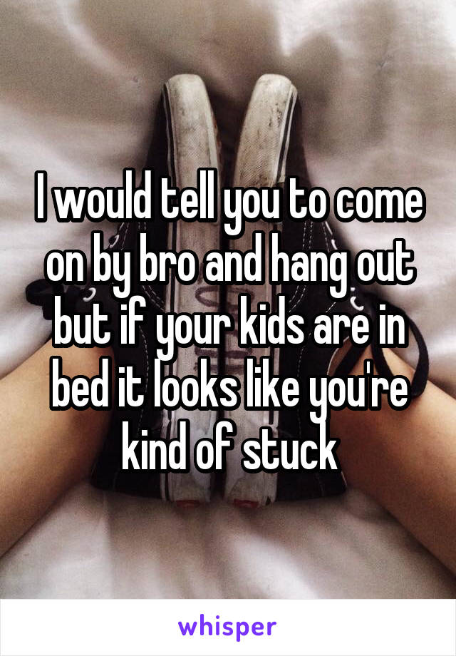 I would tell you to come on by bro and hang out but if your kids are in bed it looks like you're kind of stuck