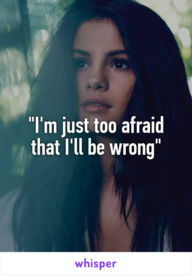 "I'm just too afraid that I'll be wrong"