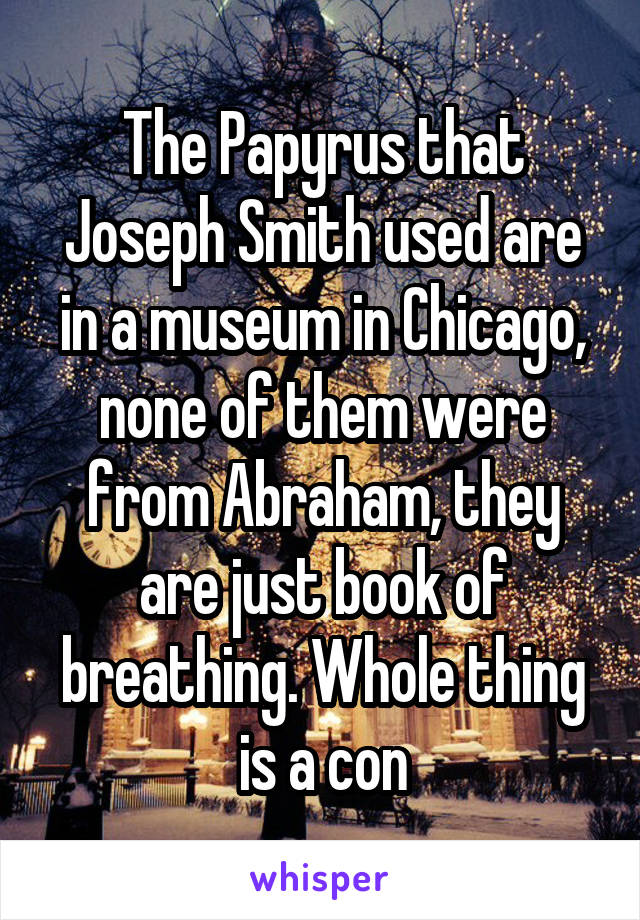 The Papyrus that Joseph Smith used are in a museum in Chicago, none of them were from Abraham, they are just book of breathing. Whole thing is a con