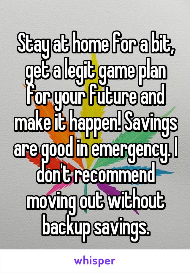 Stay at home for a bit, get a legit game plan for your future and make it happen! Savings are good in emergency. I don't recommend moving out without backup savings.