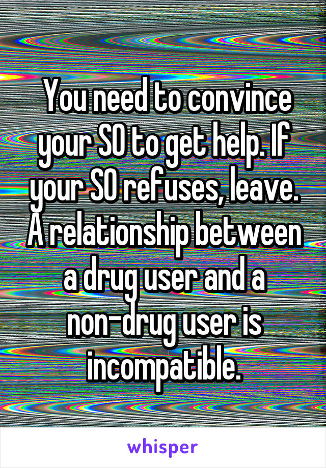  You need to convince your SO to get help. If your SO refuses, leave. A relationship between a drug user and a non-drug user is incompatible.