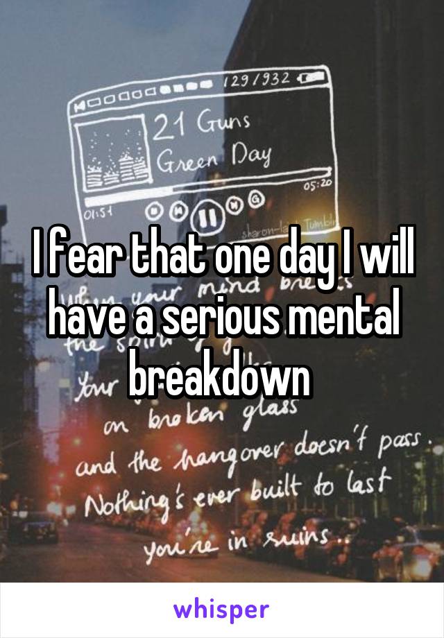 I fear that one day I will have a serious mental breakdown 