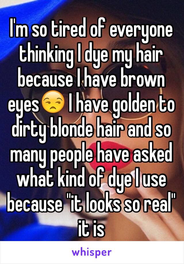 I'm so tired of everyone thinking I dye my hair because I have brown eyes😒 I have golden to dirty blonde hair and so many people have asked what kind of dye I use because "it looks so real" it is 