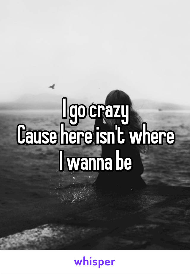 I go crazy
Cause here isn't where I wanna be