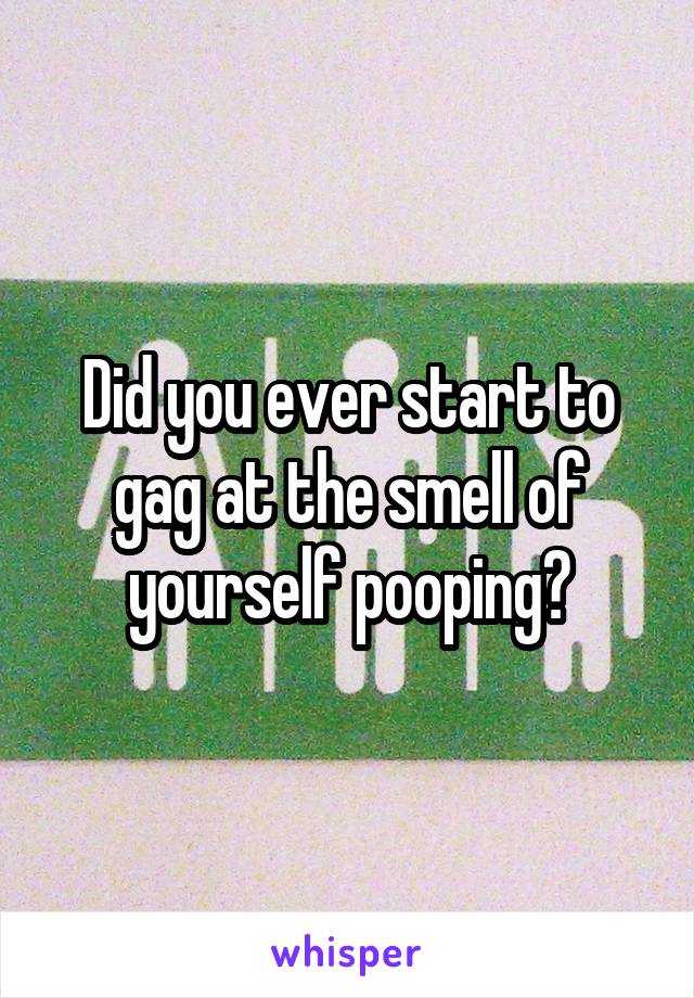 Did you ever start to gag at the smell of yourself pooping?