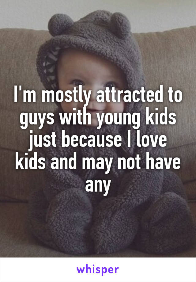I'm mostly attracted to guys with young kids just because I love kids and may not have any
